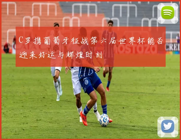 C罗携葡萄牙征战第六届世界杯能否迎来好运与辉煌时刻