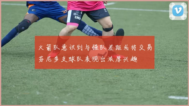 火箭队意识到与强队差距或将交易芬尼多支球队表现出浓厚兴趣