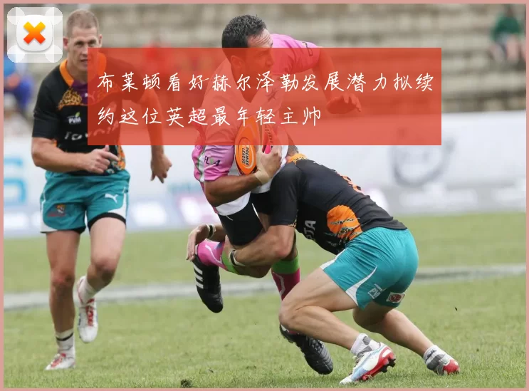 布莱顿看好赫尔泽勒发展潜力拟续约这位英超最年轻主帅