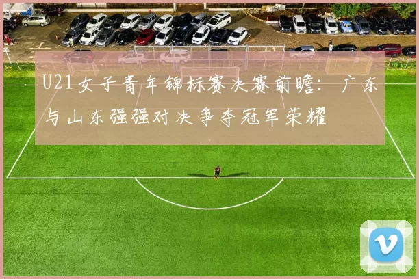 U21女子青年锦标赛决赛前瞻：广东与山东强强对决争夺冠军荣耀