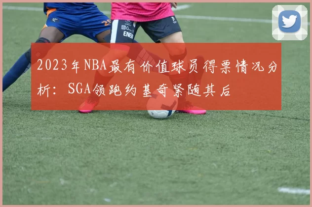 2023年NBA最有价值球员得票情况分析：SGA领跑约基奇紧随其后
