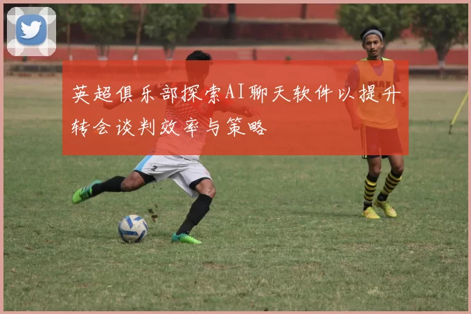 英超俱乐部探索AI聊天软件以提升转会谈判效率与策略