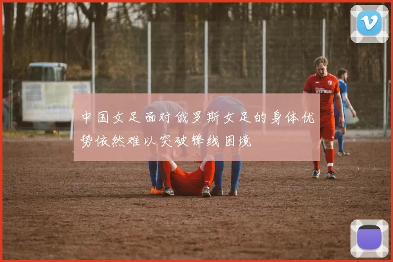 中国女足面对俄罗斯女足的身体优势依然难以突破锋线困境