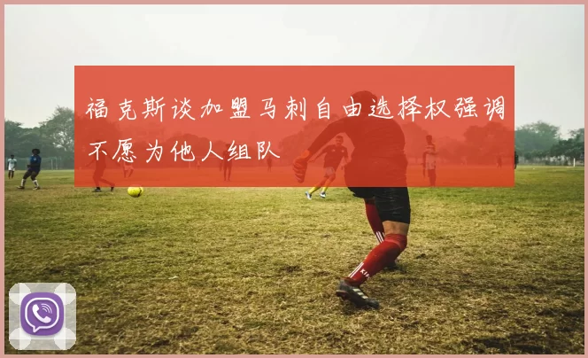 福克斯谈加盟马刺自由选择权强调不愿为他人组队