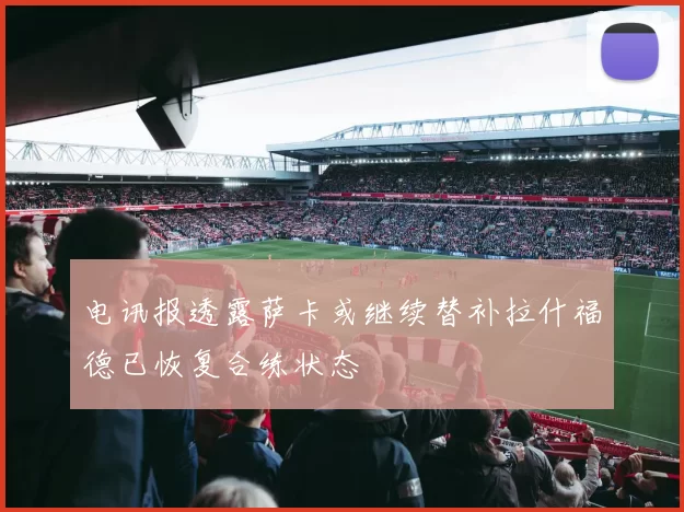 电讯报透露萨卡或继续替补拉什福德已恢复合练状态