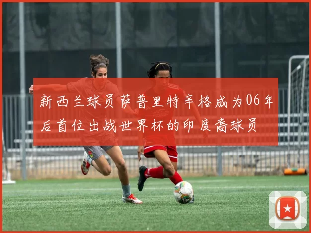 新西兰球员萨普里特辛格成为06年后首位出战世界杯的印度裔球员