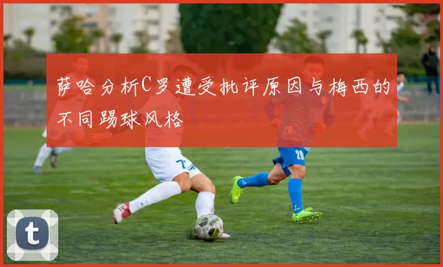 萨哈分析C罗遭受批评原因与梅西的不同踢球风格
