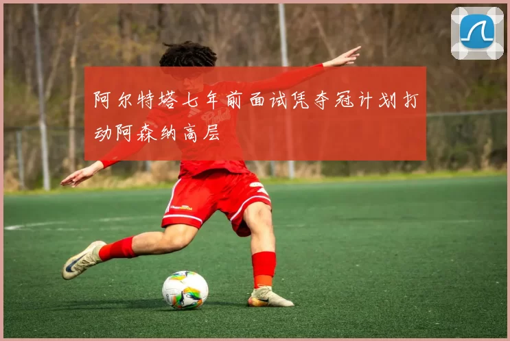 阿尔特塔七年前面试凭夺冠计划打动阿森纳高层