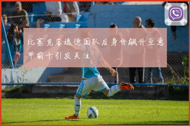 比塞克落选德国队后身价飙升至意甲前十引发关注