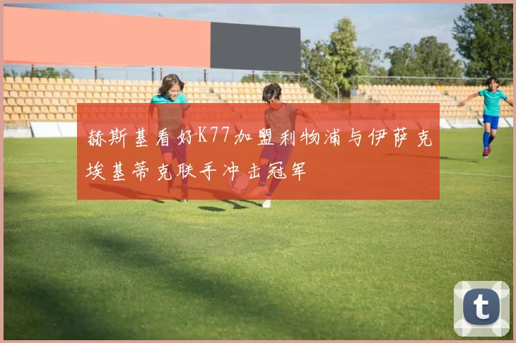 赫斯基看好K77加盟利物浦与伊萨克埃基蒂克联手冲击冠军