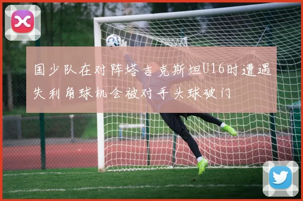 国少队在对阵塔吉克斯坦U16时遭遇失利角球机会被对手头球破门