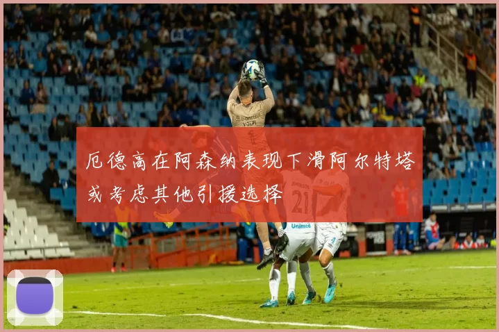 厄德高在阿森纳表现下滑阿尔特塔或考虑其他引援选择