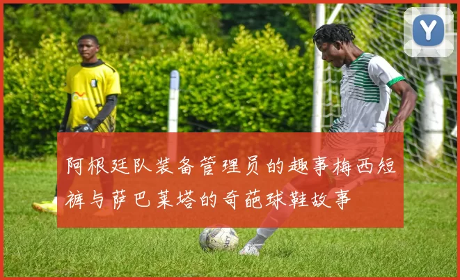 阿根廷队装备管理员的趣事梅西短裤与萨巴莱塔的奇葩球鞋故事