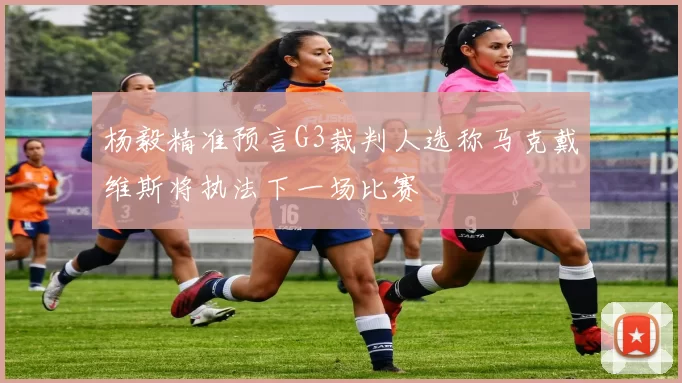 杨毅精准预言G3裁判人选称马克戴维斯将执法下一场比赛