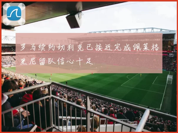 罗马续约切利克已接近完成佩莱格里尼留队信心十足