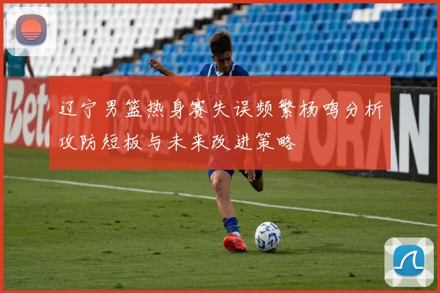 辽宁男篮热身赛失误频繁杨鸣分析攻防短板与未来改进策略