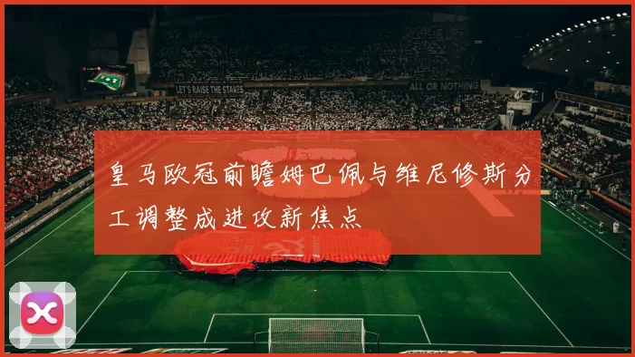皇马欧冠前瞻姆巴佩与维尼修斯分工调整成进攻新焦点